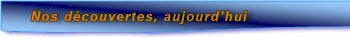 Nos d�couvertes, aujourd'hui